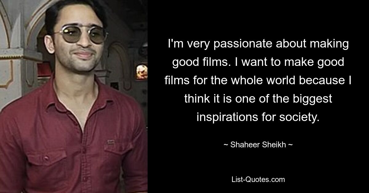 I'm very passionate about making good films. I want to make good films for the whole world because I think it is one of the biggest inspirations for society. — © Shaheer Sheikh