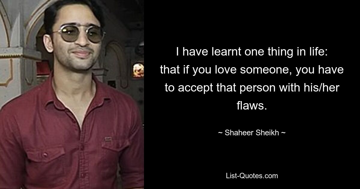 I have learnt one thing in life: that if you love someone, you have to accept that person with his/her flaws. — © Shaheer Sheikh