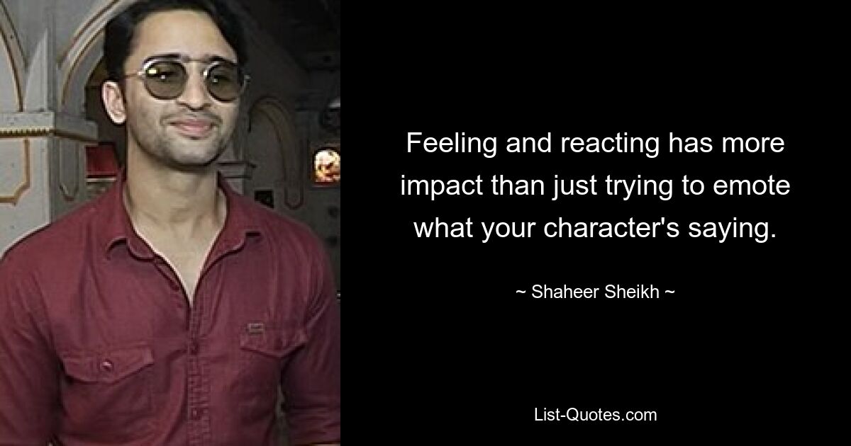 Feeling and reacting has more impact than just trying to emote what your character's saying. — © Shaheer Sheikh