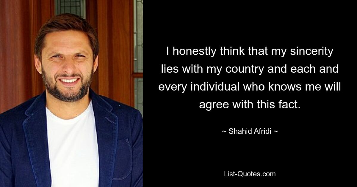 I honestly think that my sincerity lies with my country and each and every individual who knows me will agree with this fact. — © Shahid Afridi