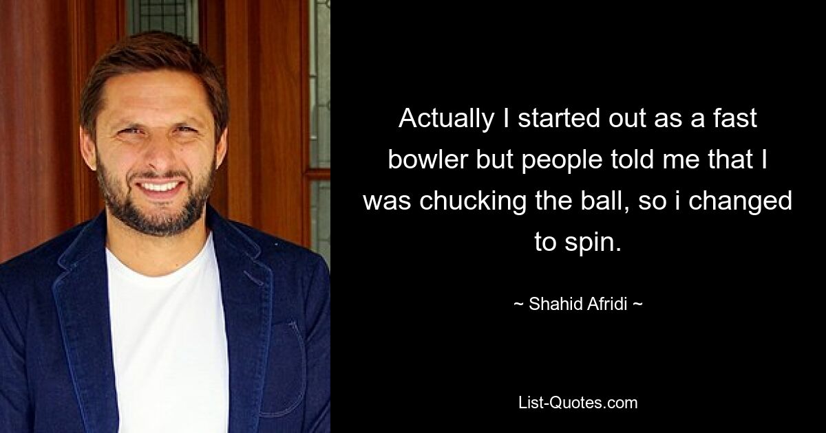 Actually I started out as a fast bowler but people told me that I was chucking the ball, so i changed to spin. — © Shahid Afridi