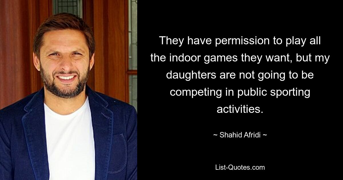 They have permission to play all the indoor games they want, but my daughters are not going to be competing in public sporting activities. — © Shahid Afridi