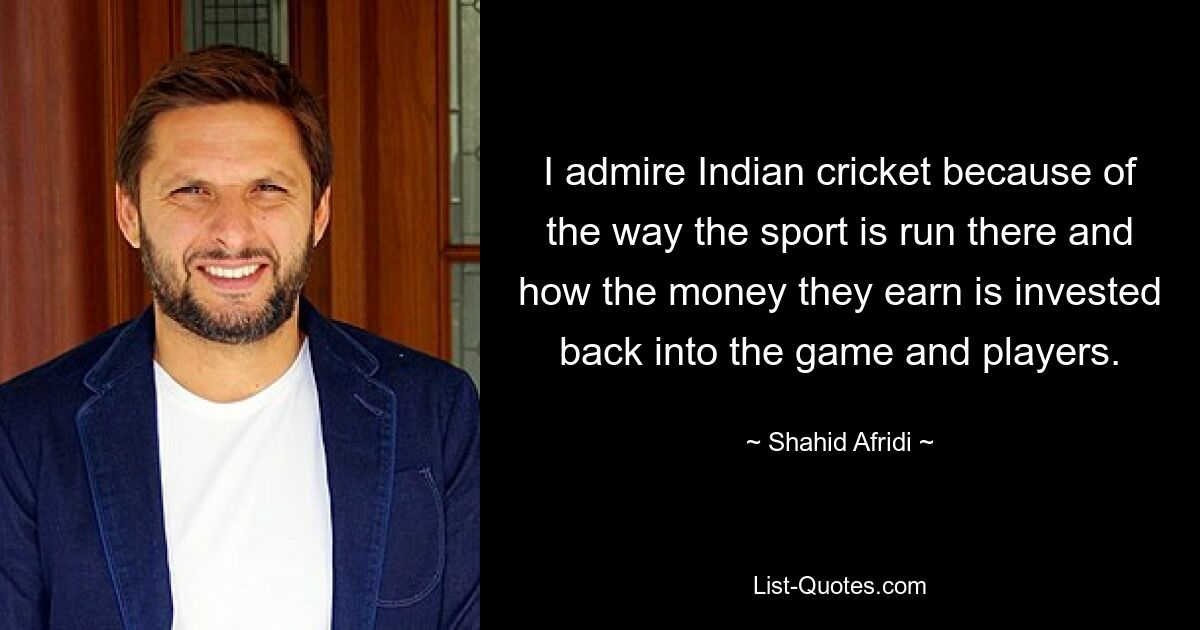 I admire Indian cricket because of the way the sport is run there and how the money they earn is invested back into the game and players. — © Shahid Afridi