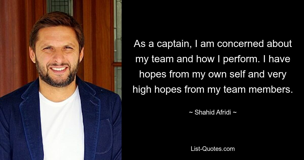 As a captain, I am concerned about my team and how I perform. I have hopes from my own self and very high hopes from my team members. — © Shahid Afridi