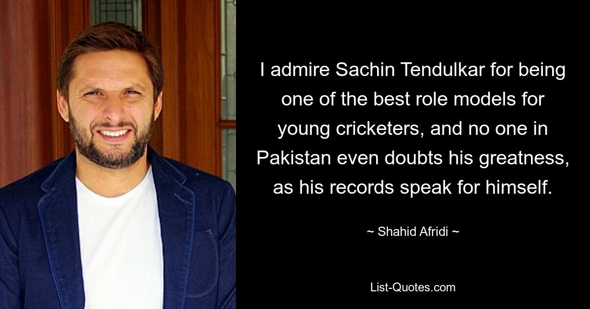 I admire Sachin Tendulkar for being one of the best role models for young cricketers, and no one in Pakistan even doubts his greatness, as his records speak for himself. — © Shahid Afridi