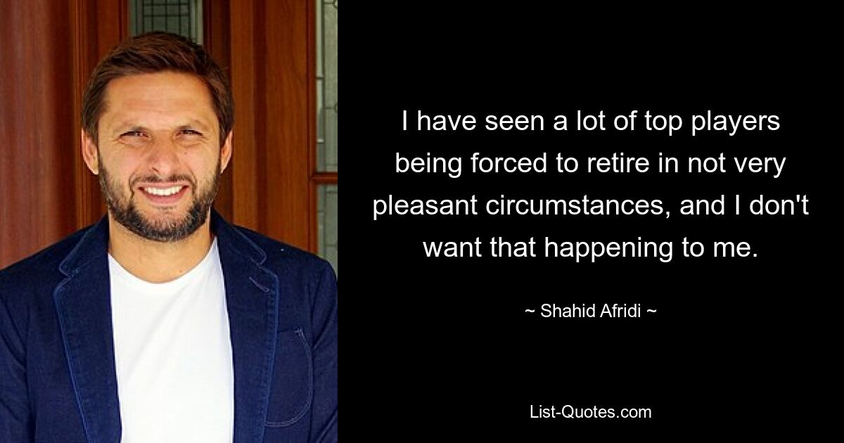 I have seen a lot of top players being forced to retire in not very pleasant circumstances, and I don't want that happening to me. — © Shahid Afridi