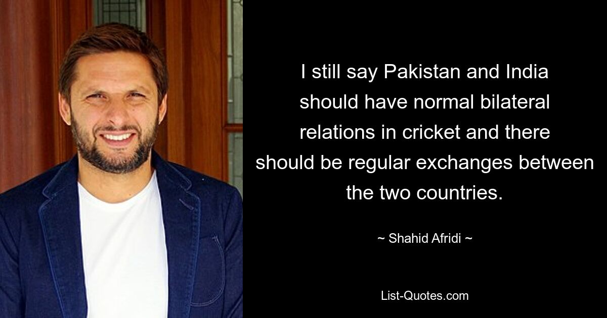 Ich bin immer noch der Meinung, dass Pakistan und Indien normale bilaterale Beziehungen im Cricket pflegen sollten und dass es einen regelmäßigen Austausch zwischen den beiden Ländern geben sollte. — © Shahid Afridi