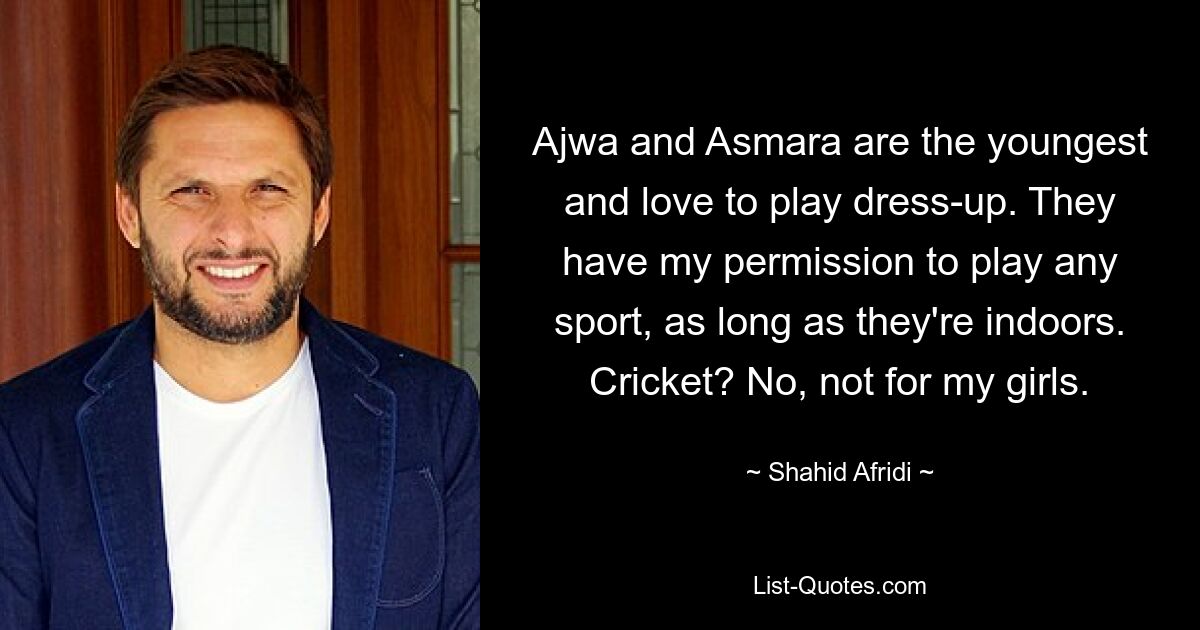 Ajwa and Asmara are the youngest and love to play dress-up. They have my permission to play any sport, as long as they're indoors. Cricket? No, not for my girls. — © Shahid Afridi