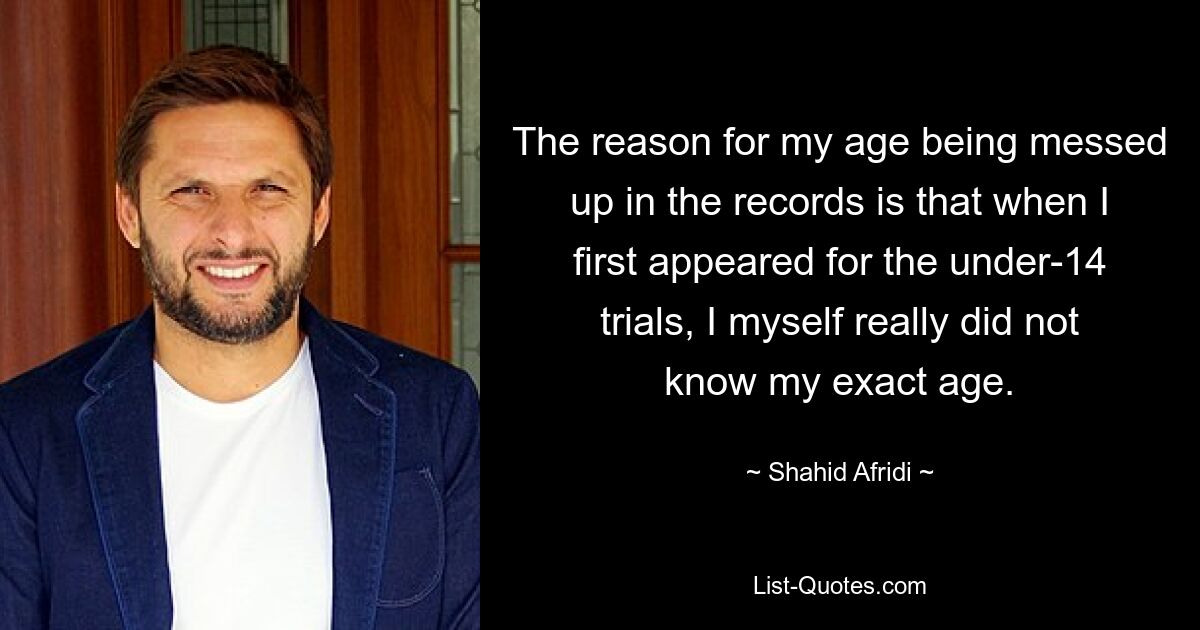 The reason for my age being messed up in the records is that when I first appeared for the under-14 trials, I myself really did not know my exact age. — © Shahid Afridi