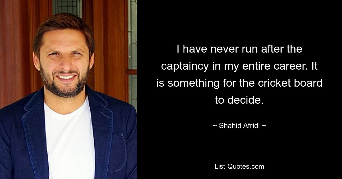 I have never run after the captaincy in my entire career. It is something for the cricket board to decide. — © Shahid Afridi