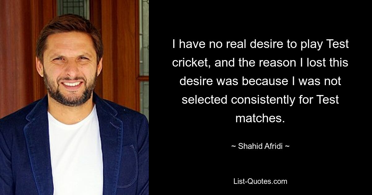 I have no real desire to play Test cricket, and the reason I lost this desire was because I was not selected consistently for Test matches. — © Shahid Afridi