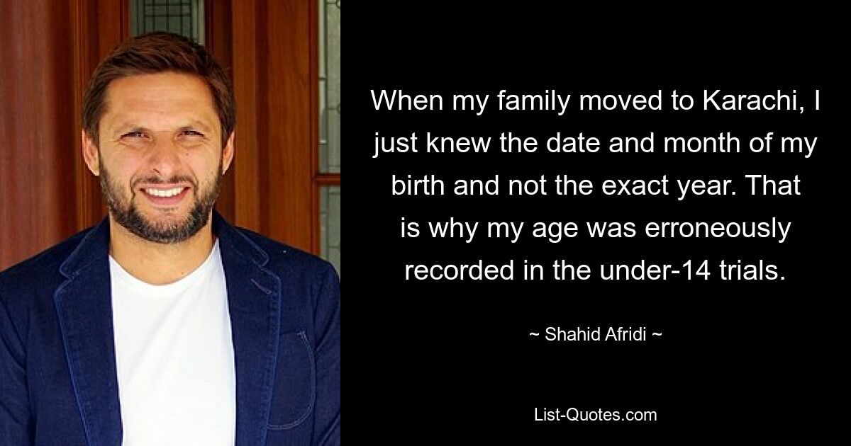 When my family moved to Karachi, I just knew the date and month of my birth and not the exact year. That is why my age was erroneously recorded in the under-14 trials. — © Shahid Afridi