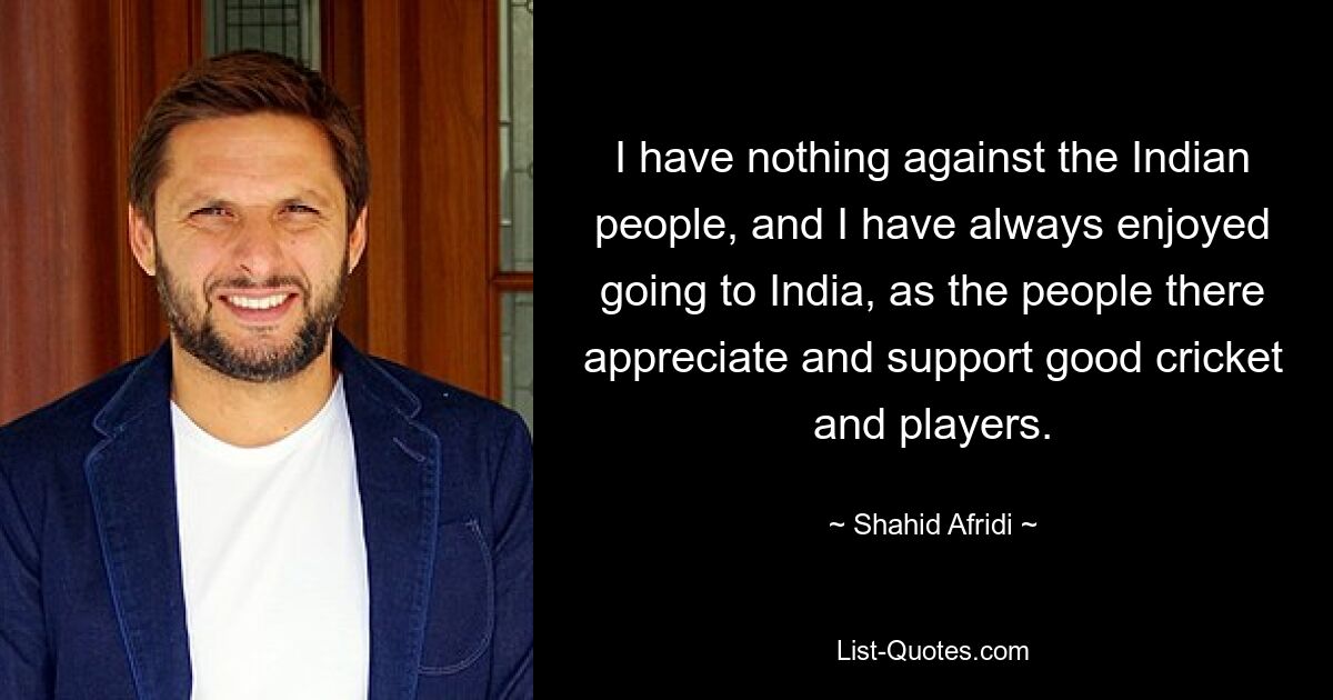 I have nothing against the Indian people, and I have always enjoyed going to India, as the people there appreciate and support good cricket and players. — © Shahid Afridi