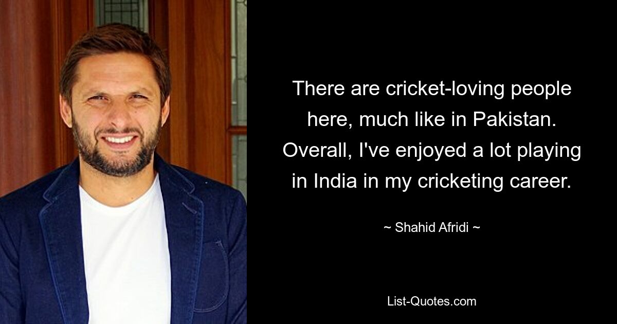 There are cricket-loving people here, much like in Pakistan. Overall, I've enjoyed a lot playing in India in my cricketing career. — © Shahid Afridi