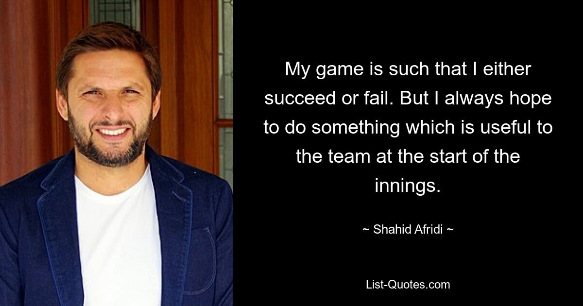 My game is such that I either succeed or fail. But I always hope to do something which is useful to the team at the start of the innings. — © Shahid Afridi