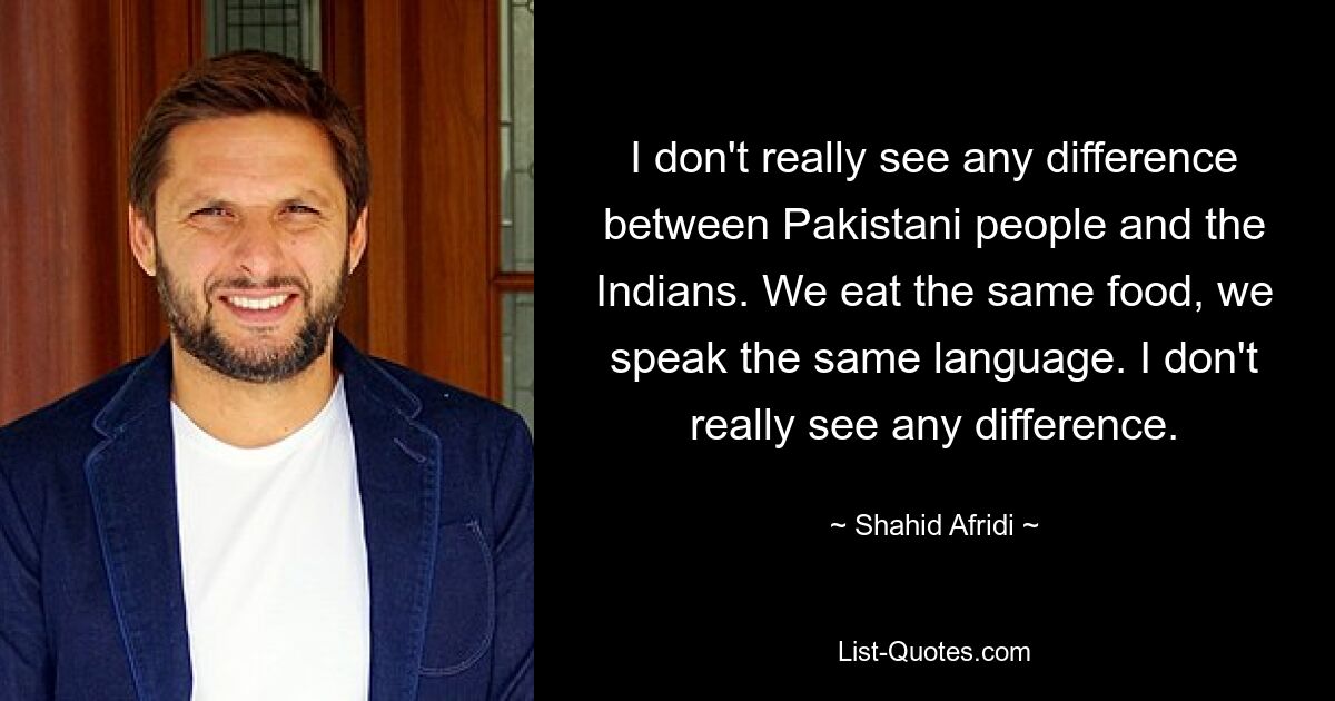 I don't really see any difference between Pakistani people and the Indians. We eat the same food, we speak the same language. I don't really see any difference. — © Shahid Afridi