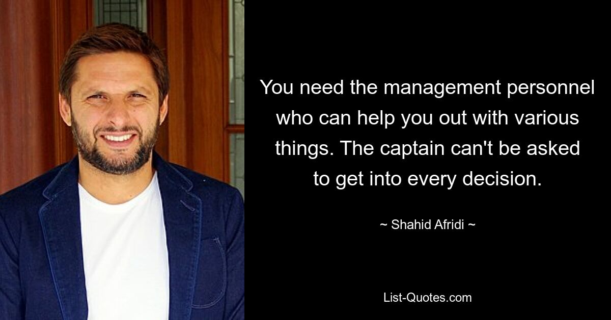 You need the management personnel who can help you out with various things. The captain can't be asked to get into every decision. — © Shahid Afridi