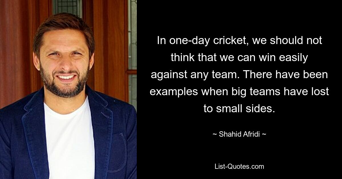 In one-day cricket, we should not think that we can win easily against any team. There have been examples when big teams have lost to small sides. — © Shahid Afridi