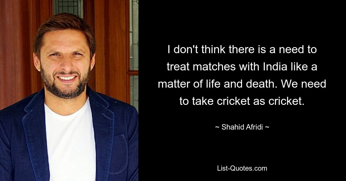 I don't think there is a need to treat matches with India like a matter of life and death. We need to take cricket as cricket. — © Shahid Afridi