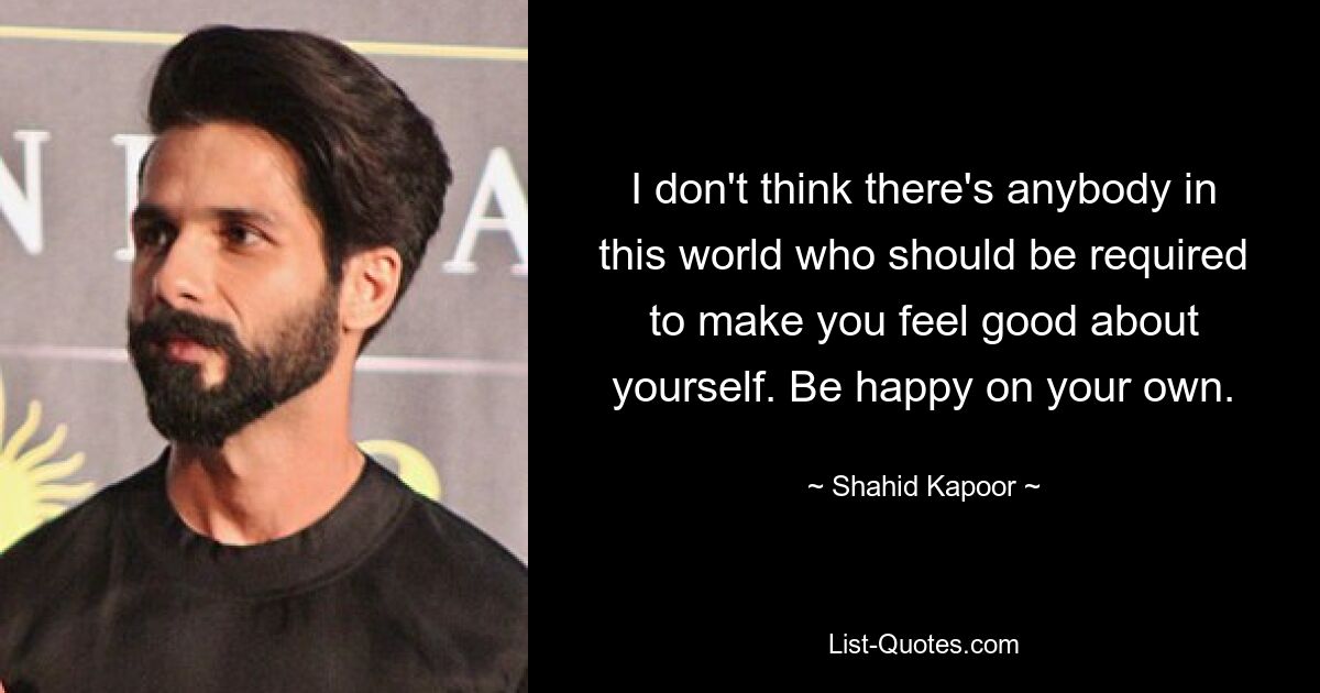 I don't think there's anybody in this world who should be required to make you feel good about yourself. Be happy on your own. — © Shahid Kapoor