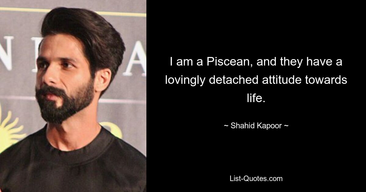 I am a Piscean, and they have a lovingly detached attitude towards life. — © Shahid Kapoor