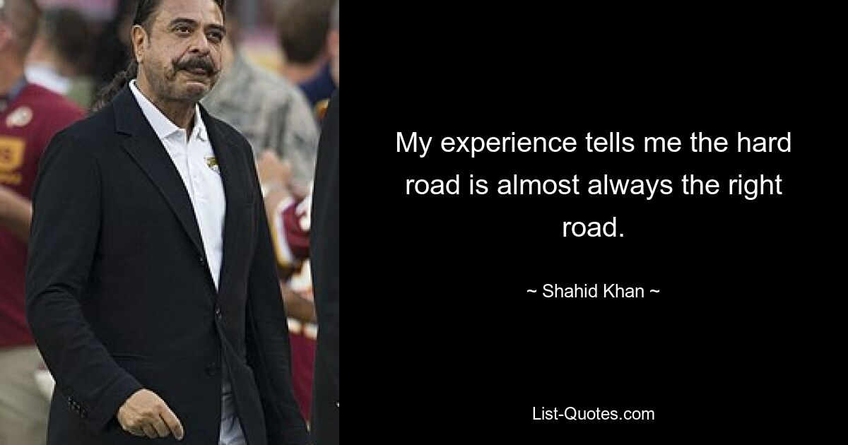 My experience tells me the hard road is almost always the right road. — © Shahid Khan