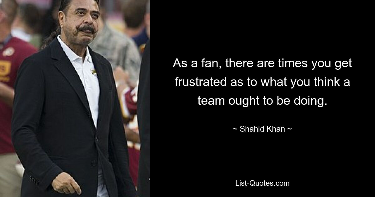 As a fan, there are times you get frustrated as to what you think a team ought to be doing. — © Shahid Khan