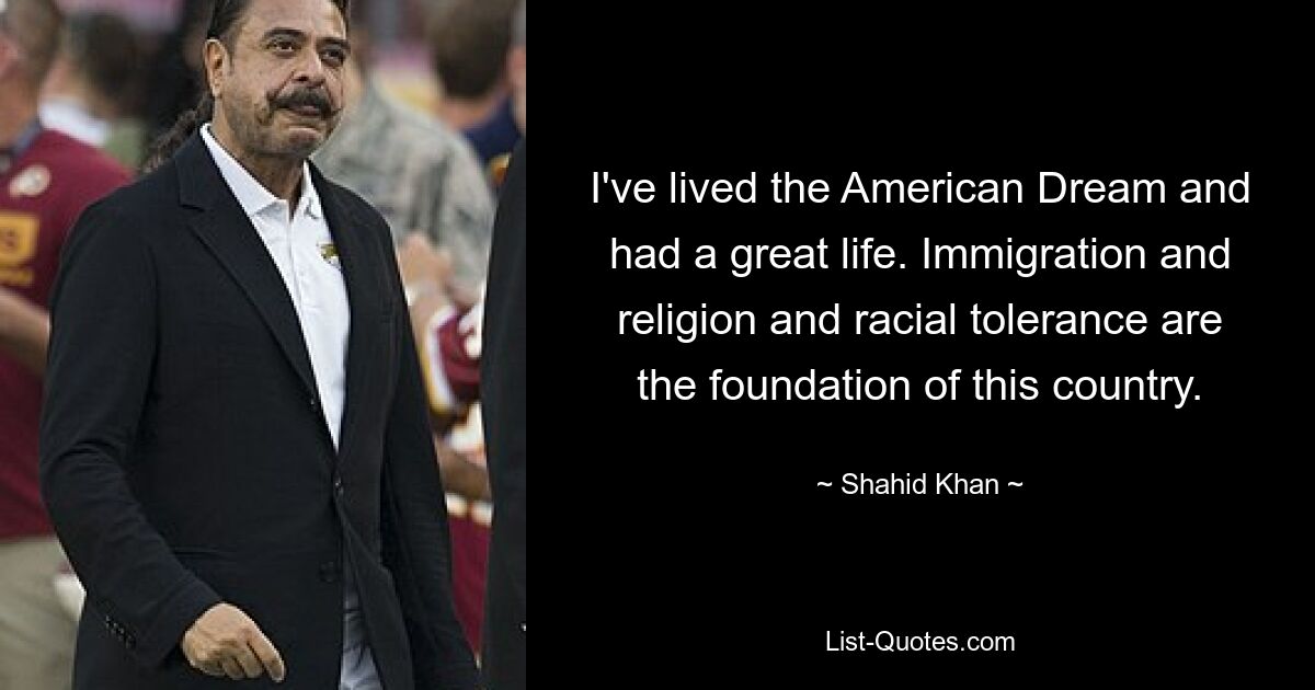 I've lived the American Dream and had a great life. Immigration and religion and racial tolerance are the foundation of this country. — © Shahid Khan