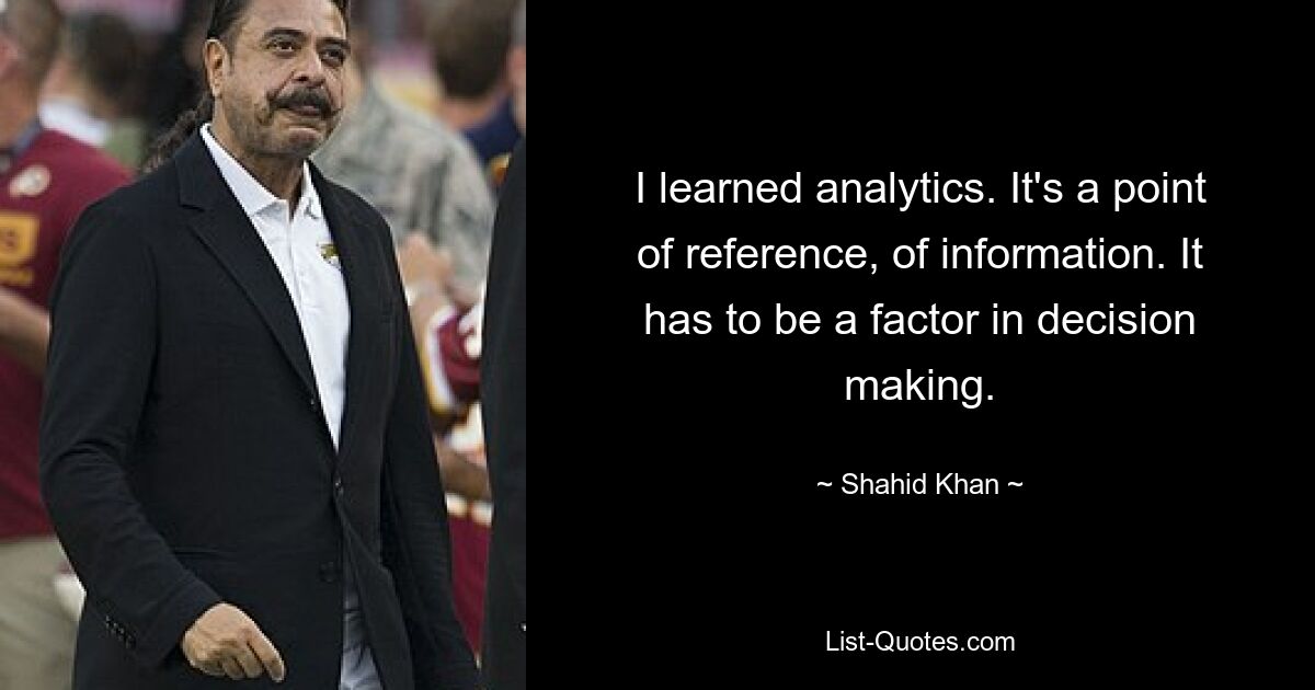 I learned analytics. It's a point of reference, of information. It has to be a factor in decision making. — © Shahid Khan