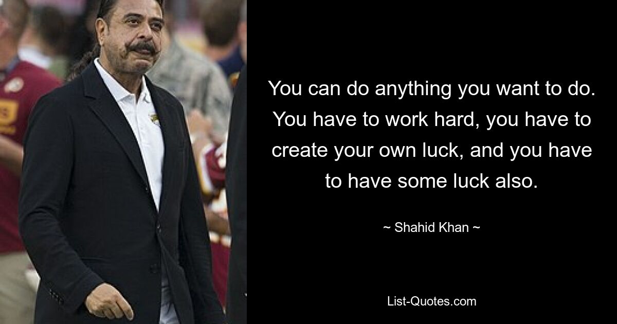 You can do anything you want to do. You have to work hard, you have to create your own luck, and you have to have some luck also. — © Shahid Khan