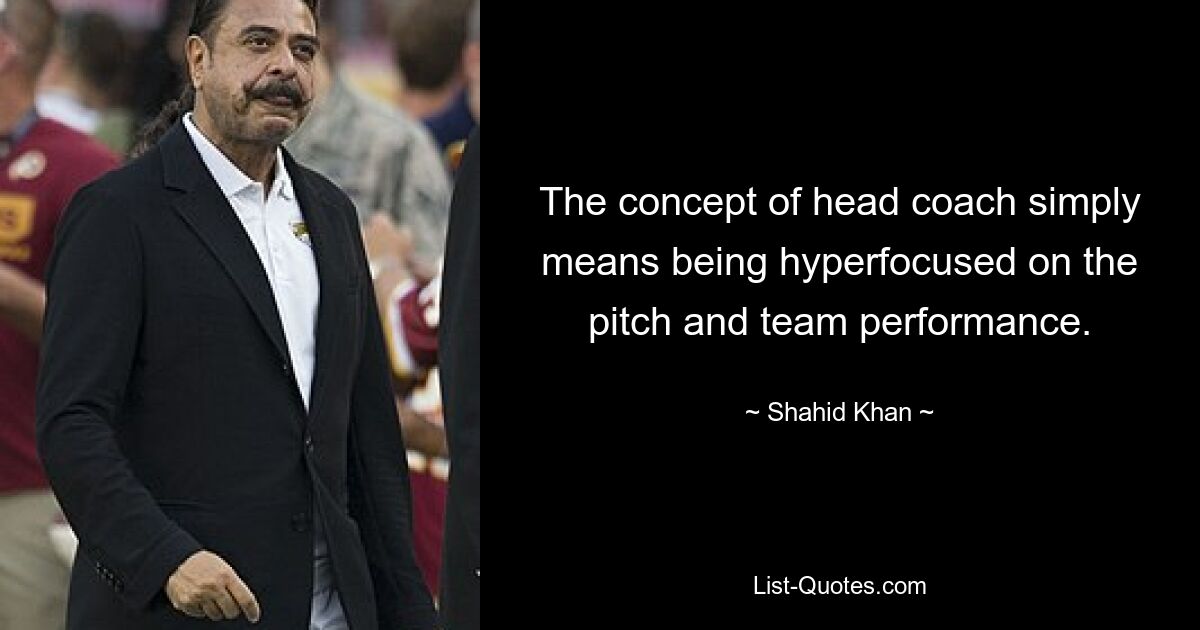 The concept of head coach simply means being hyperfocused on the pitch and team performance. — © Shahid Khan