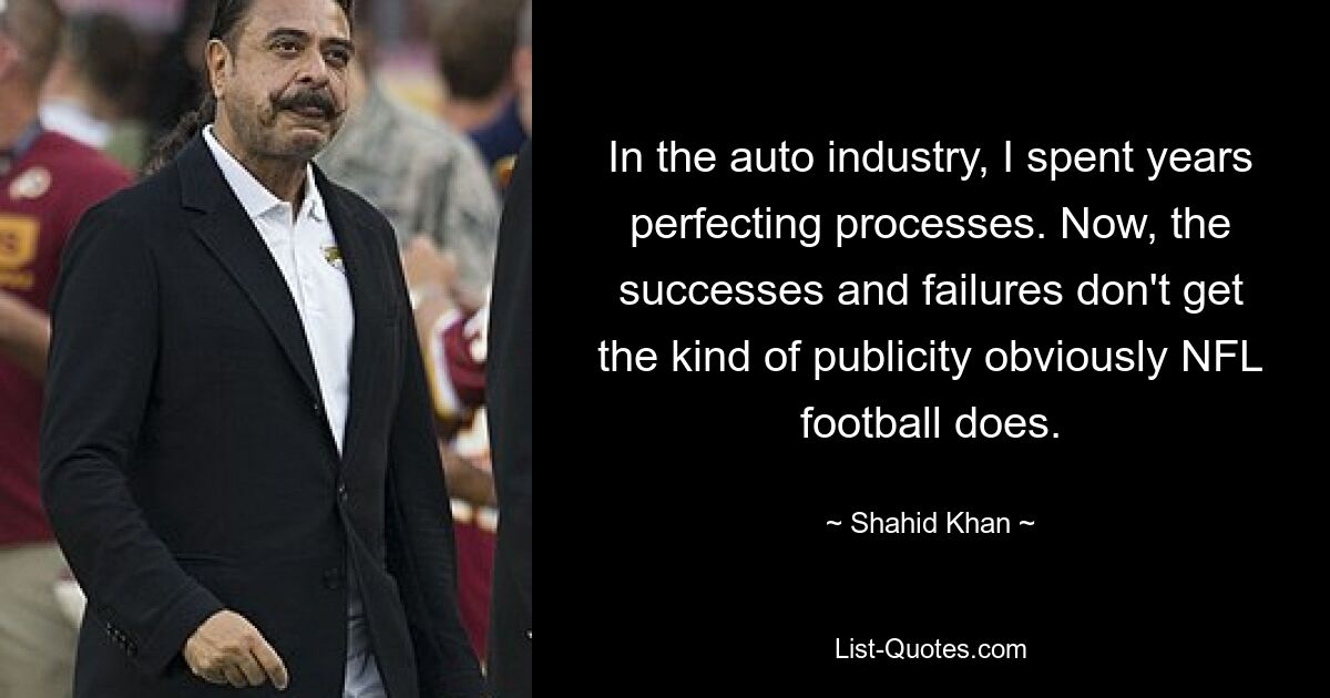 In the auto industry, I spent years perfecting processes. Now, the successes and failures don't get the kind of publicity obviously NFL football does. — © Shahid Khan