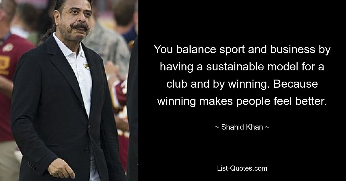 You balance sport and business by having a sustainable model for a club and by winning. Because winning makes people feel better. — © Shahid Khan