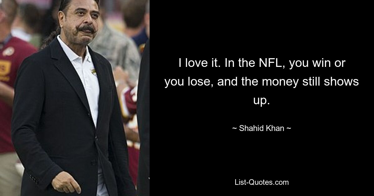 I love it. In the NFL, you win or you lose, and the money still shows up. — © Shahid Khan