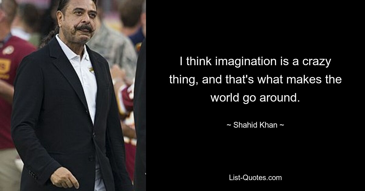 I think imagination is a crazy thing, and that's what makes the world go around. — © Shahid Khan