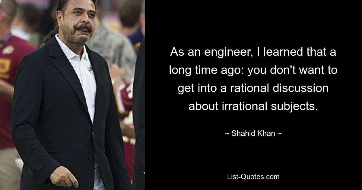 As an engineer, I learned that a long time ago: you don't want to get into a rational discussion about irrational subjects. — © Shahid Khan