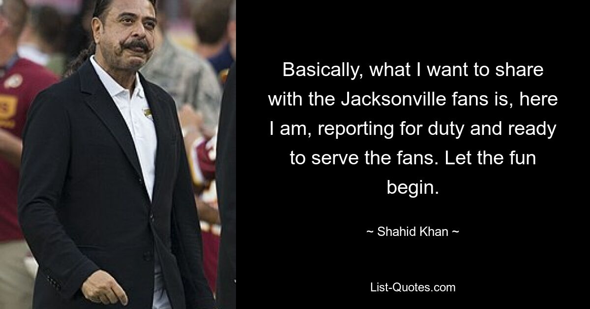 Basically, what I want to share with the Jacksonville fans is, here I am, reporting for duty and ready to serve the fans. Let the fun begin. — © Shahid Khan