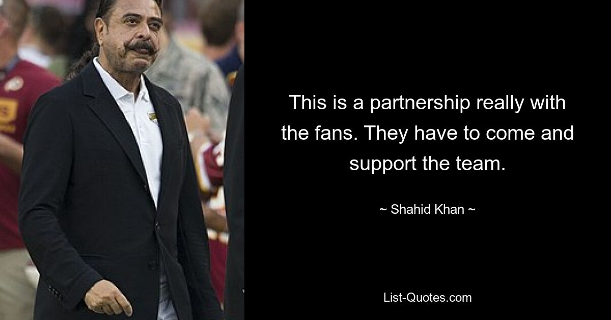 This is a partnership really with the fans. They have to come and support the team. — © Shahid Khan