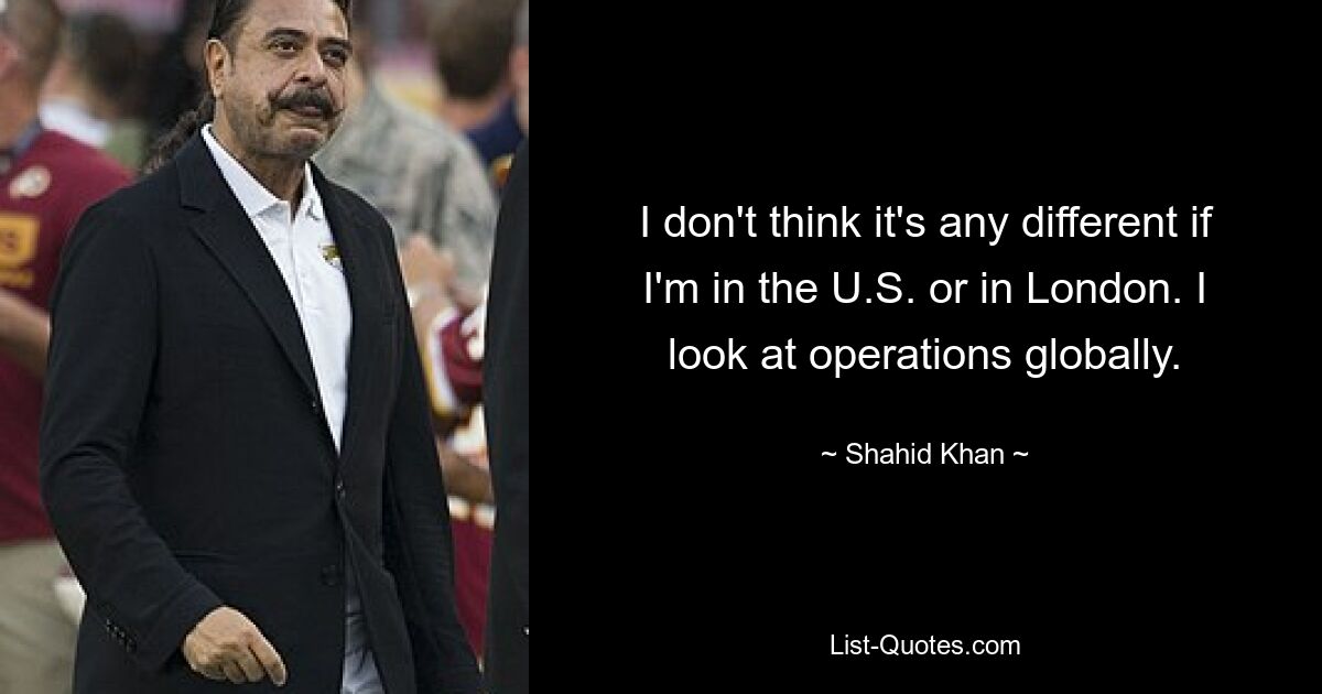 I don't think it's any different if I'm in the U.S. or in London. I look at operations globally. — © Shahid Khan