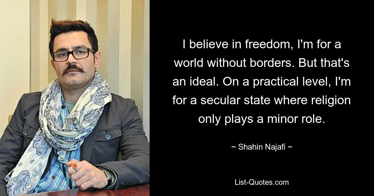 I believe in freedom, I'm for a world without borders. But that's an ideal. On a practical level, I'm for a secular state where religion only plays a minor role. — © Shahin Najafi