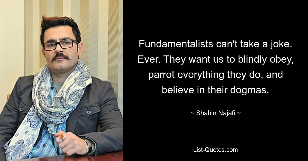 Fundamentalists can't take a joke. Ever. They want us to blindly obey, parrot everything they do, and believe in their dogmas. — © Shahin Najafi