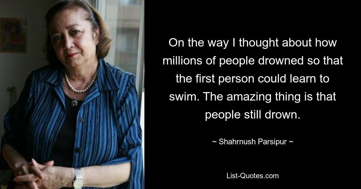 On the way I thought about how millions of people drowned so that the first person could learn to swim. The amazing thing is that people still drown. — © Shahrnush Parsipur