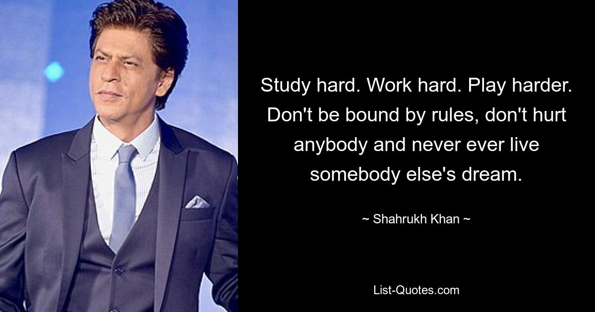 Lerne fleißig. Arbeite hart. Spielen Sie härter. Halten Sie sich nicht an Regeln, verletzen Sie niemanden und leben Sie niemals den Traum eines anderen. — © Shah Rukh Khan