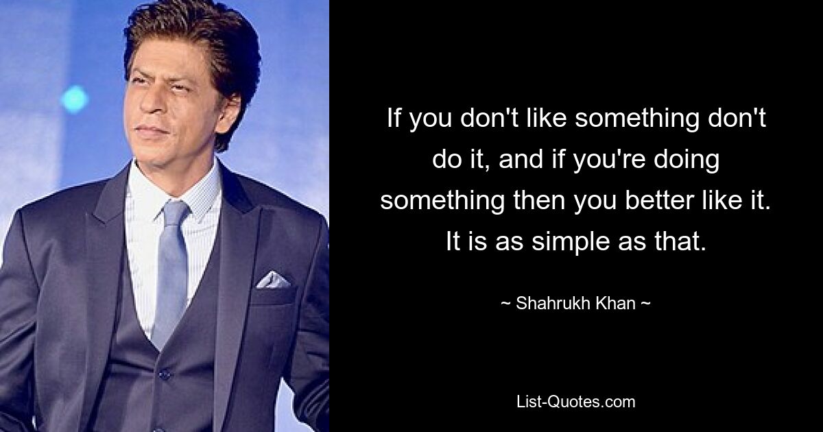 If you don't like something don't do it, and if you're doing something then you better like it. It is as simple as that. — © Shahrukh Khan