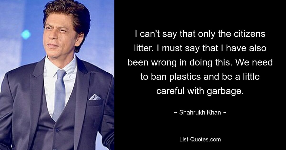 I can't say that only the citizens litter. I must say that I have also been wrong in doing this. We need to ban plastics and be a little careful with garbage. — © Shahrukh Khan