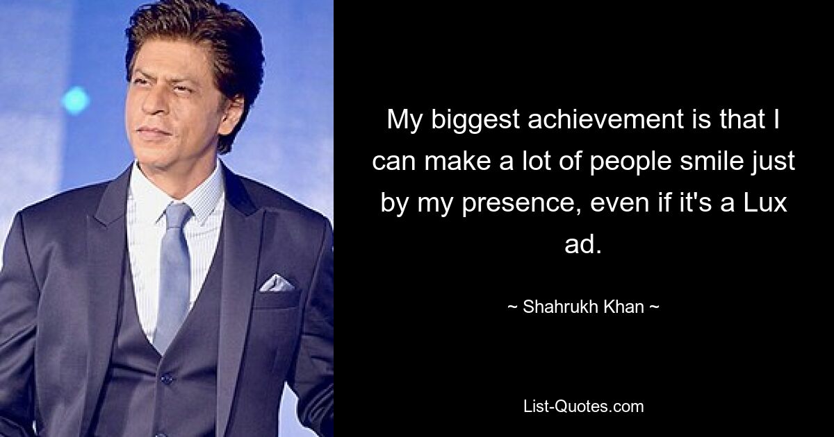 My biggest achievement is that I can make a lot of people smile just by my presence, even if it's a Lux ad. — © Shahrukh Khan