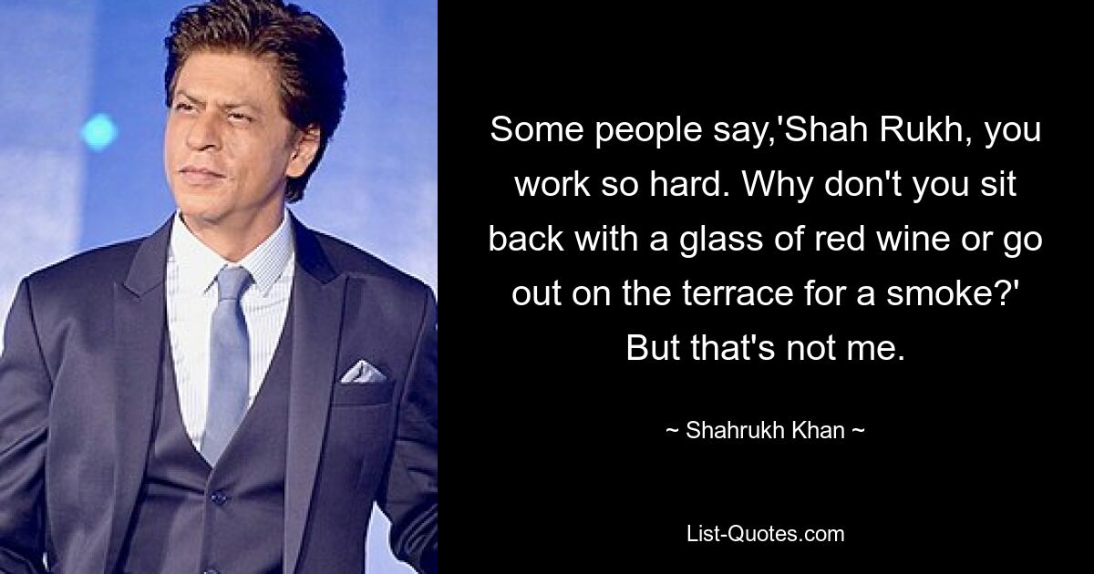 Some people say,'Shah Rukh, you work so hard. Why don't you sit back with a glass of red wine or go out on the terrace for a smoke?' But that's not me. — © Shahrukh Khan