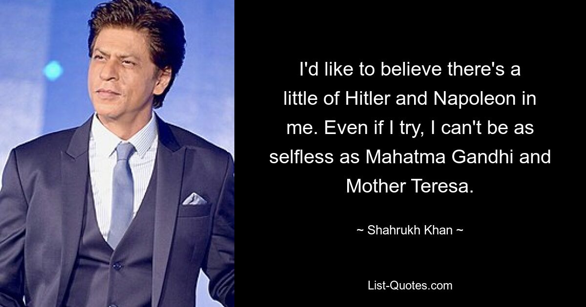 I'd like to believe there's a little of Hitler and Napoleon in me. Even if I try, I can't be as selfless as Mahatma Gandhi and Mother Teresa. — © Shahrukh Khan