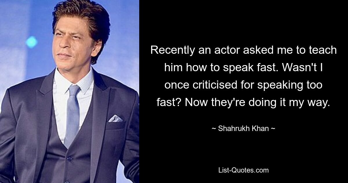 Recently an actor asked me to teach him how to speak fast. Wasn't I once criticised for speaking too fast? Now they're doing it my way. — © Shahrukh Khan