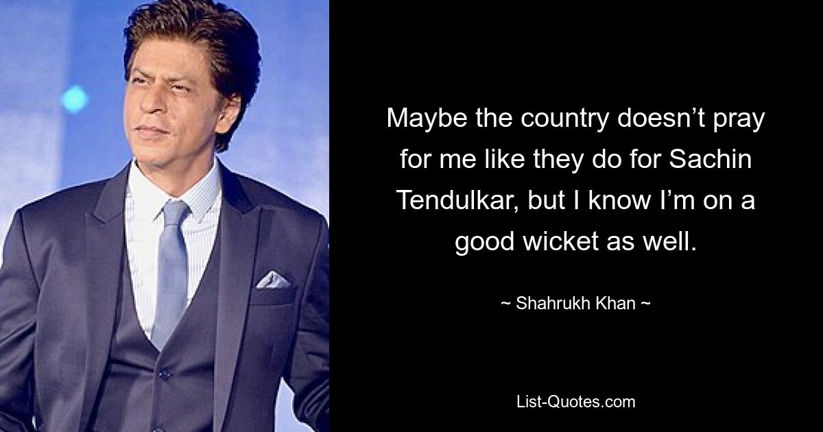 Maybe the country doesn’t pray for me like they do for Sachin Tendulkar, but I know I’m on a good wicket as well. — © Shahrukh Khan